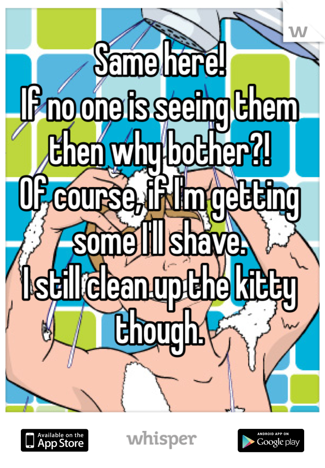 Same here! 
If no one is seeing them then why bother?! 
Of course, if I'm getting some I'll shave. 
I still clean up the kitty though.