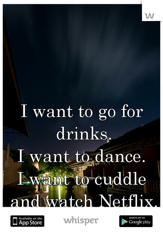 I want to go for drinks.
I want to dance.
I want to cuddle and watch Netflix.
