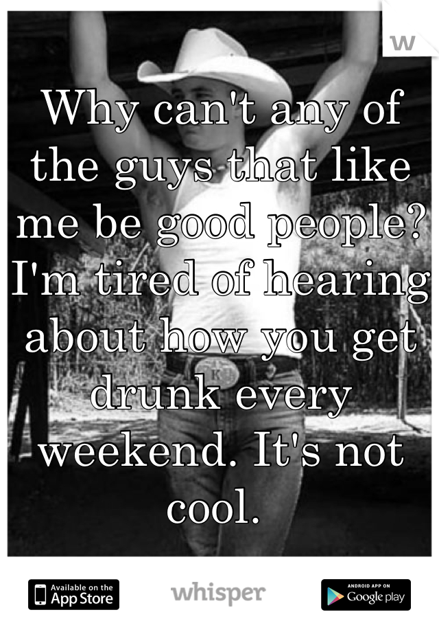 Why can't any of the guys that like me be good people?  I'm tired of hearing about how you get drunk every weekend. It's not cool. 