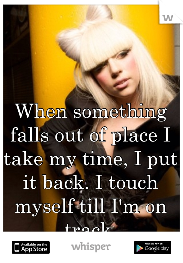 When something falls out of place I take my time, I put it back. I touch myself till I'm on track. 