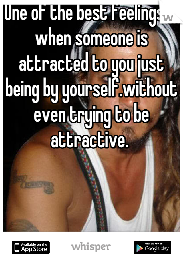 One of the best feelings is when someone is attracted to you just being by yourself.without even trying to be attractive. 