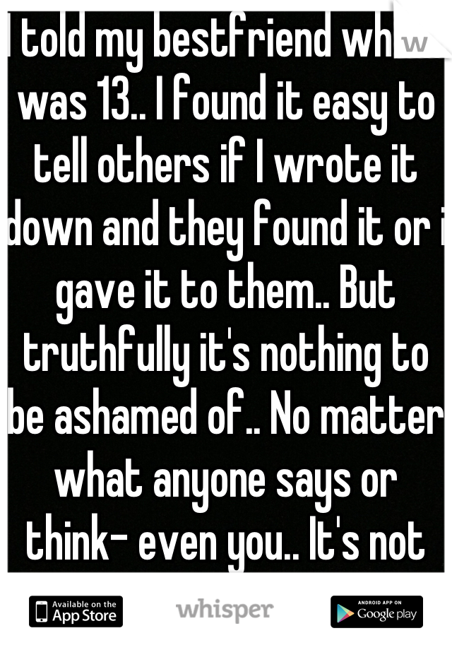 I told my bestfriend when I was 13.. I found it easy to tell others if I wrote it down and they found it or i gave it to them.. But truthfully it's nothing to be ashamed of.. No matter what anyone says or think- even you.. It's not your fault.. 