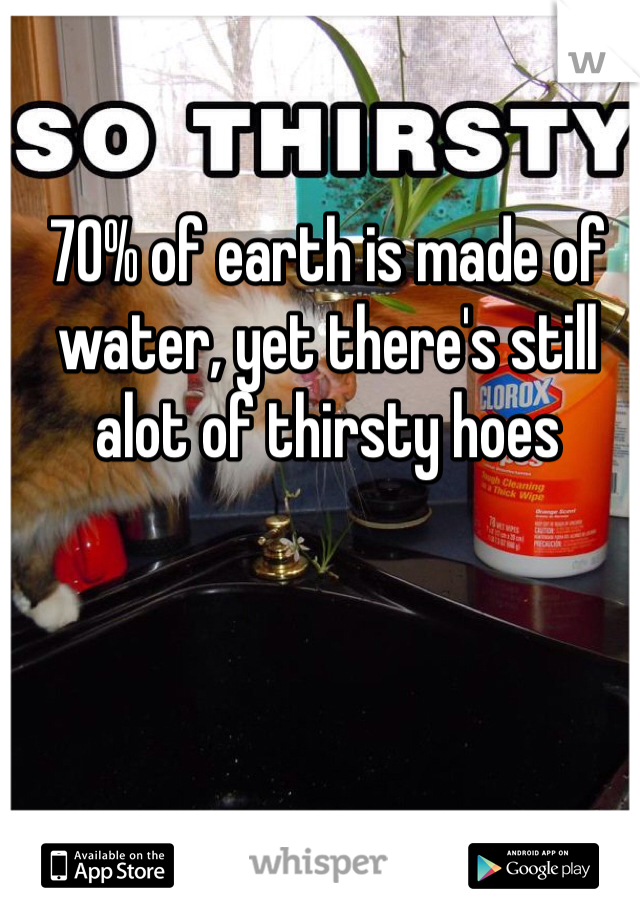 70% of earth is made of water, yet there's still alot of thirsty hoes
