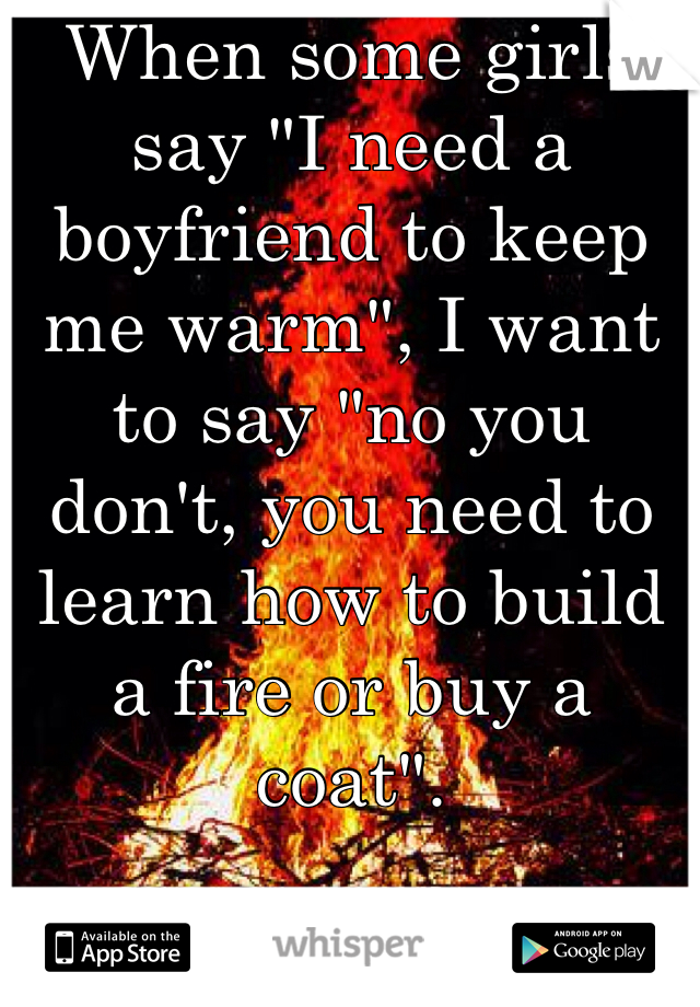 When some girls say "I need a boyfriend to keep me warm", I want to say "no you don't, you need to learn how to build a fire or buy a coat".