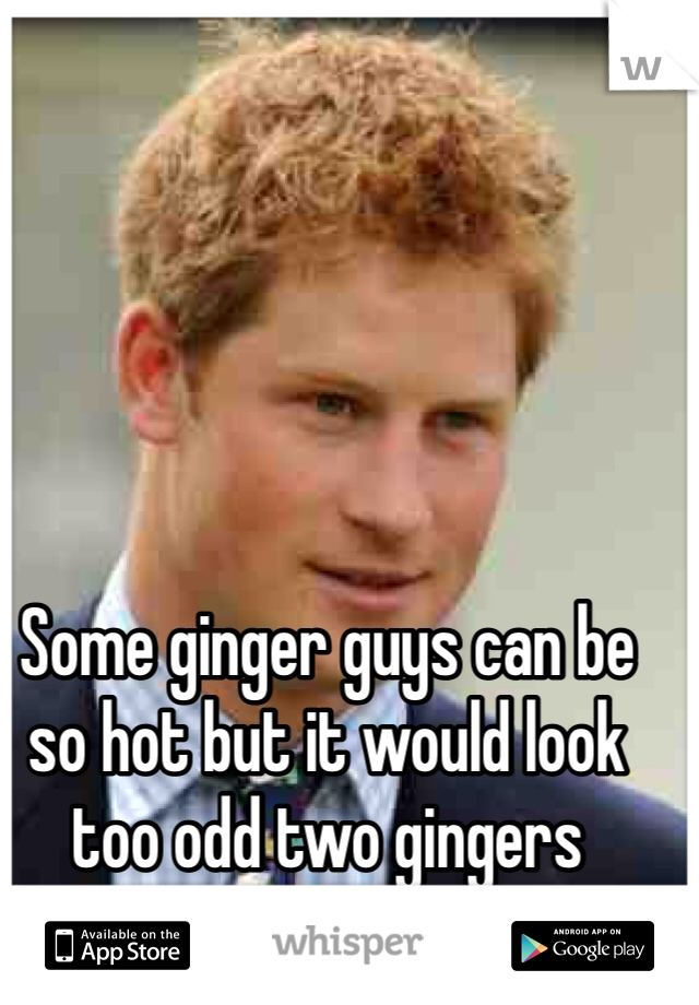 
Some ginger guys can be so hot but it would look too odd two gingers together 