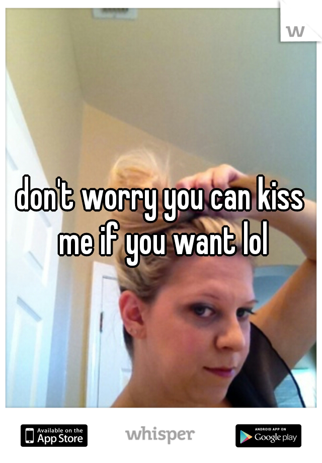don't worry you can kiss me if you want lol