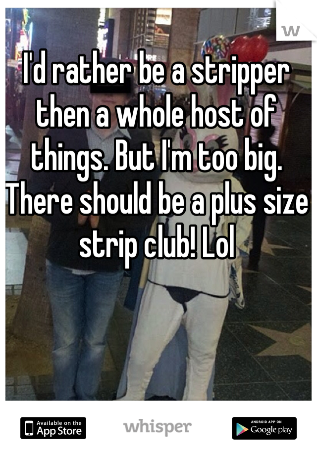 I'd rather be a stripper then a whole host of things. But I'm too big. There should be a plus size strip club! Lol