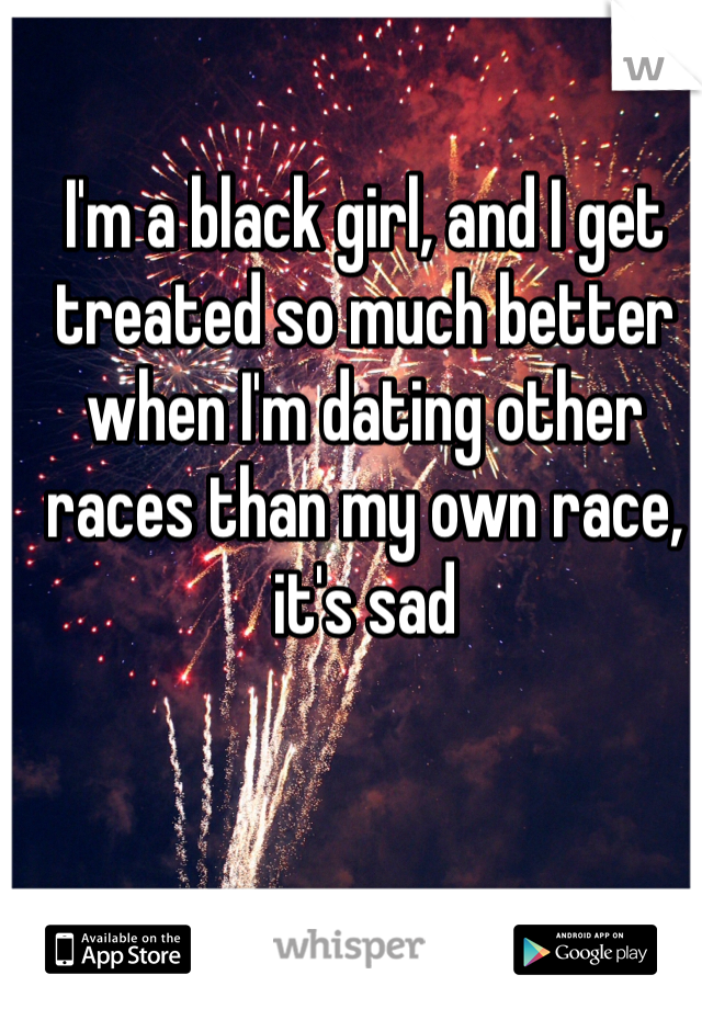 I'm a black girl, and I get treated so much better when I'm dating other races than my own race, it's sad