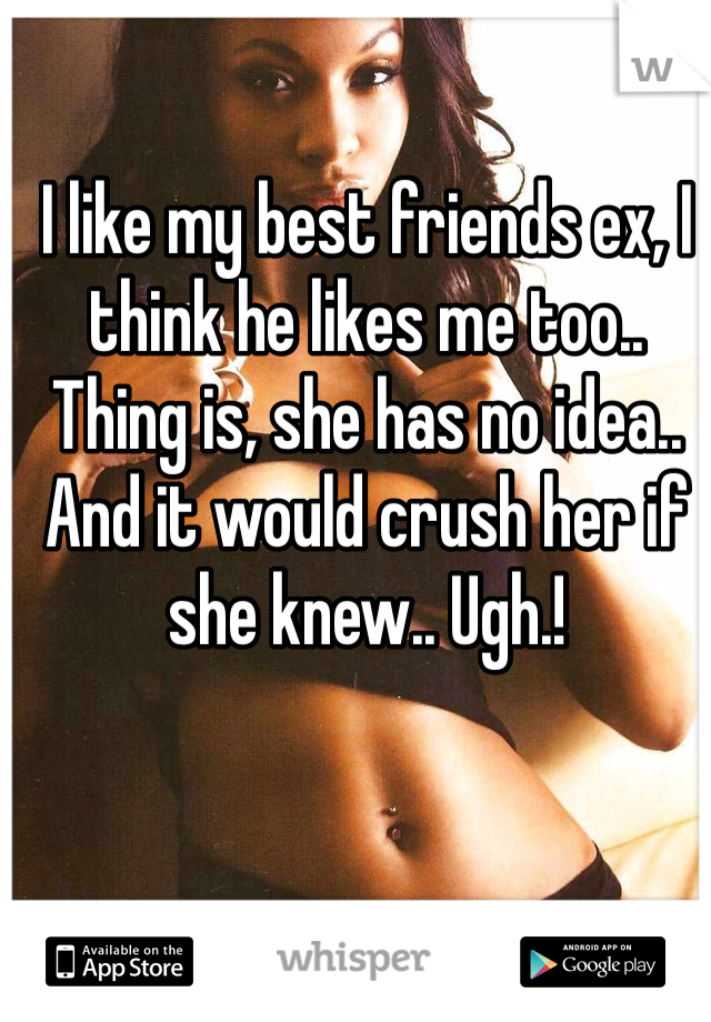 I like my best friends ex, I think he likes me too.. Thing is, she has no idea.. And it would crush her if she knew.. Ugh.! 