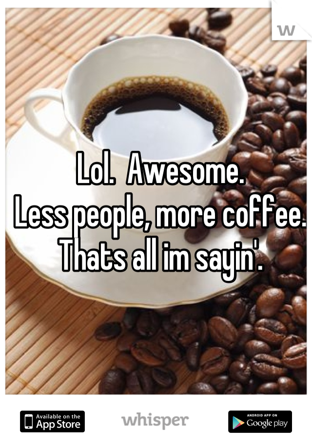 Lol.  Awesome.
Less people, more coffee.
Thats all im sayin'.