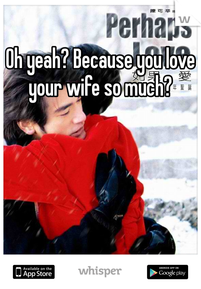 Oh yeah? Because you love your wife so much?