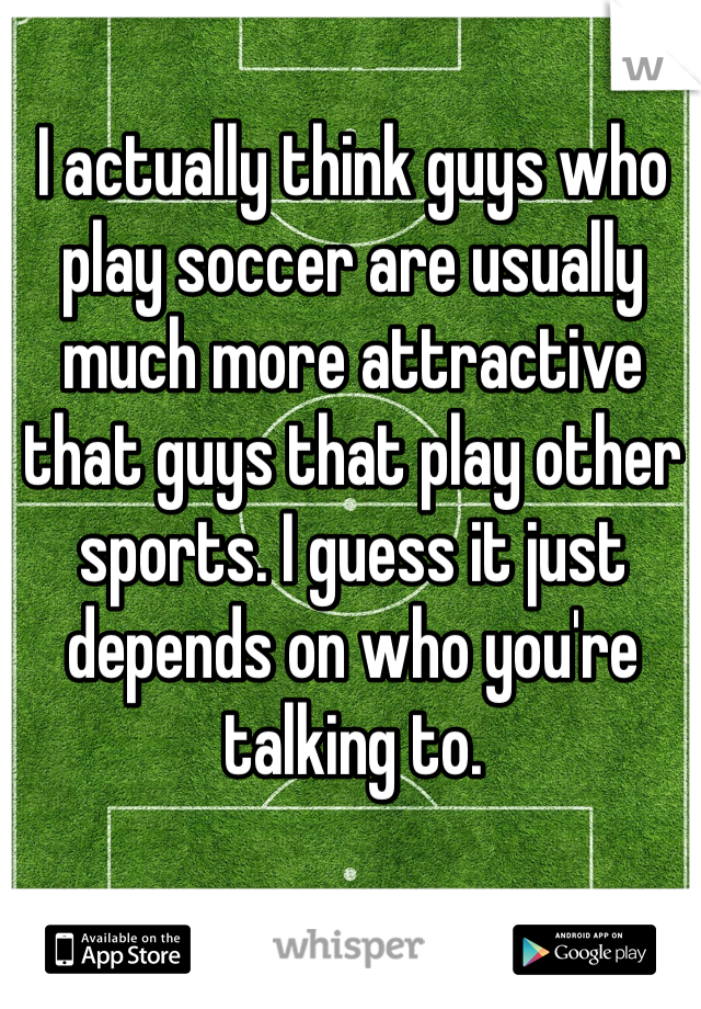 I actually think guys who play soccer are usually much more attractive that guys that play other sports. I guess it just depends on who you're talking to.