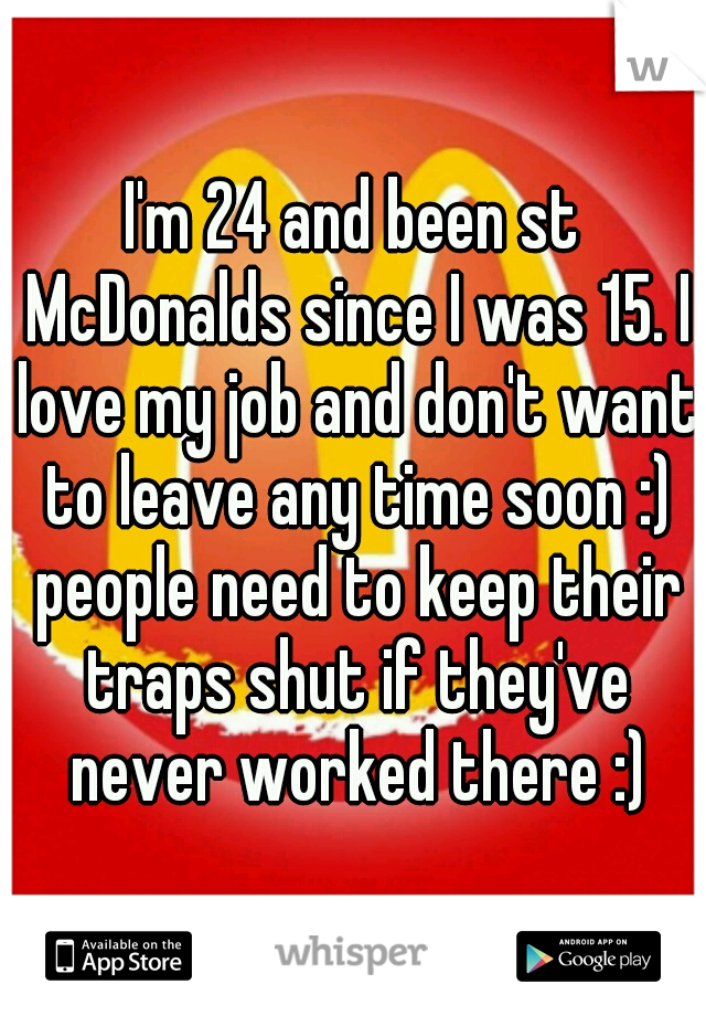 I'm 24 and been st McDonalds since I was 15. I love my job and don't want to leave any time soon :) people need to keep their traps shut if they've never worked there :)