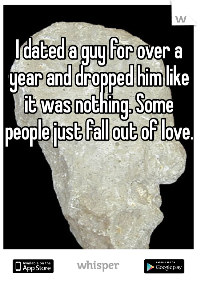 I dated a guy for over a year and dropped him like it was nothing. Some people just fall out of love.