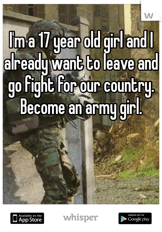 I'm a 17 year old girl and I already want to leave and go fight for our country. Become an army girl.