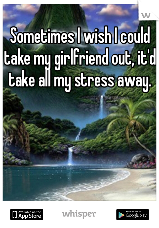 Sometimes I wish I could take my girlfriend out, it'd take all my stress away. 