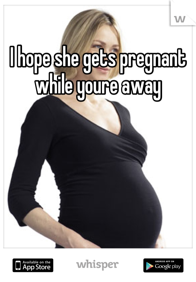 I hope she gets pregnant while youre away