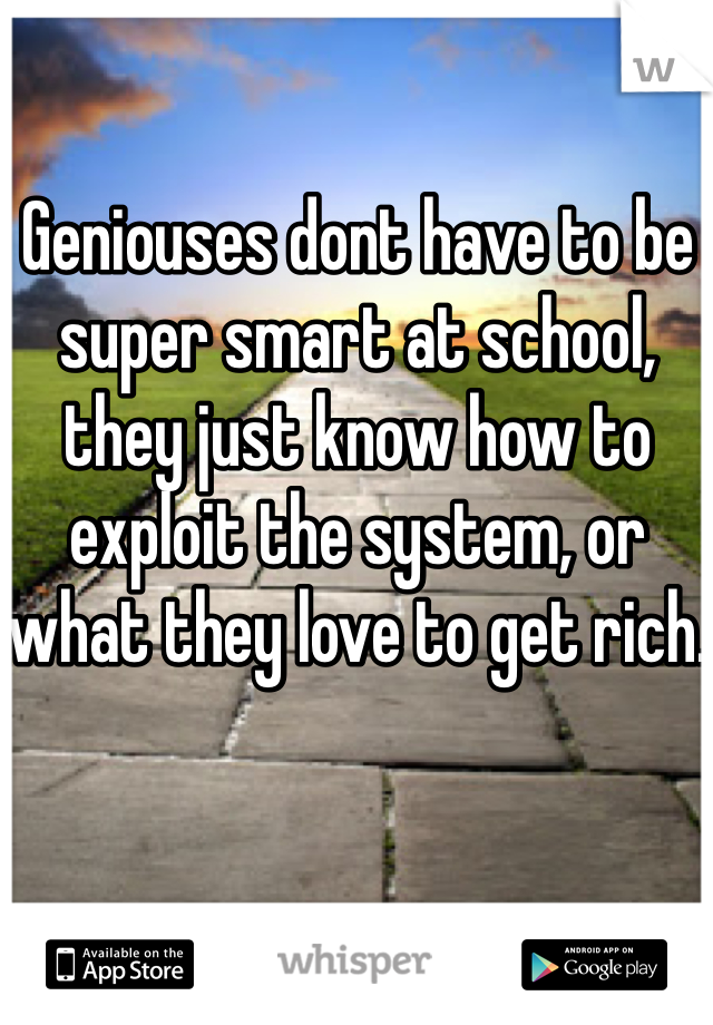 Geniouses dont have to be super smart at school, they just know how to exploit the system, or what they love to get rich.