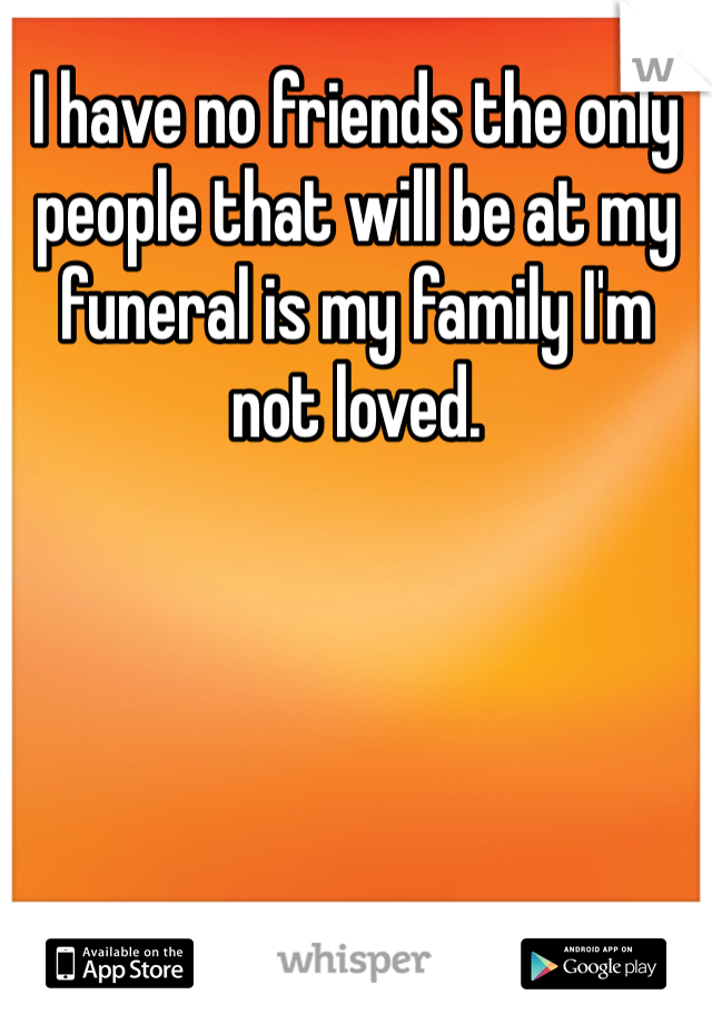 I have no friends the only people that will be at my funeral is my family I'm not loved.