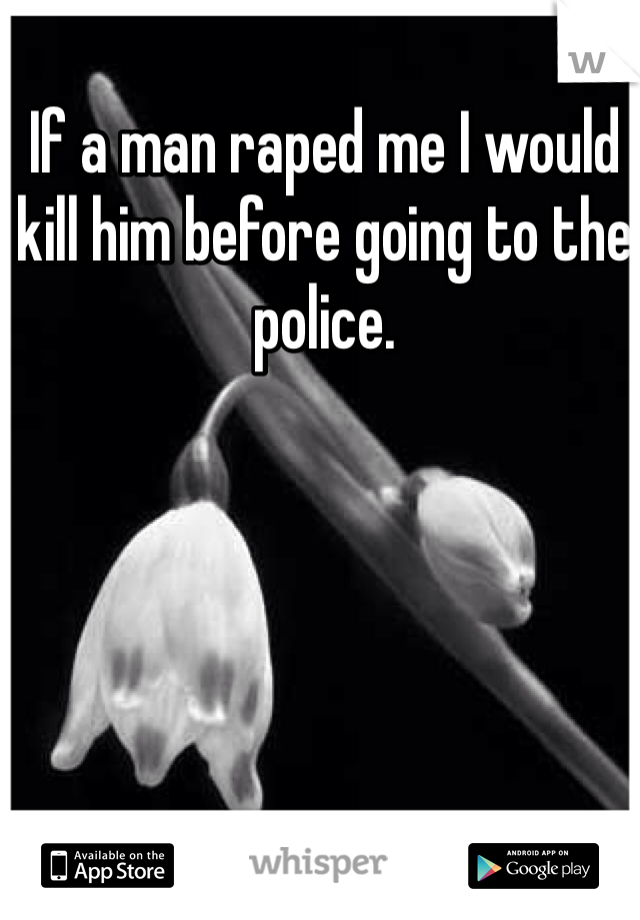 If a man raped me I would kill him before going to the police.