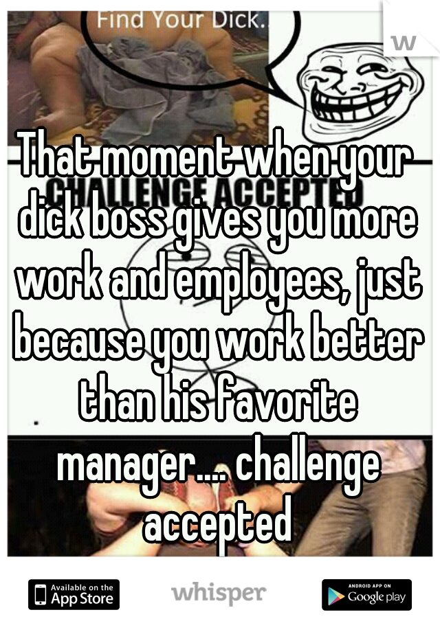 That moment when your dick boss gives you more work and employees, just because you work better than his favorite manager.... challenge accepted