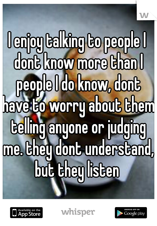I enjoy talking to people I dont know more than I people I do know, dont have to worry about them telling anyone or judging me. they dont understand, but they listen 