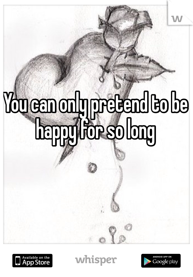 You can only pretend to be happy for so long 