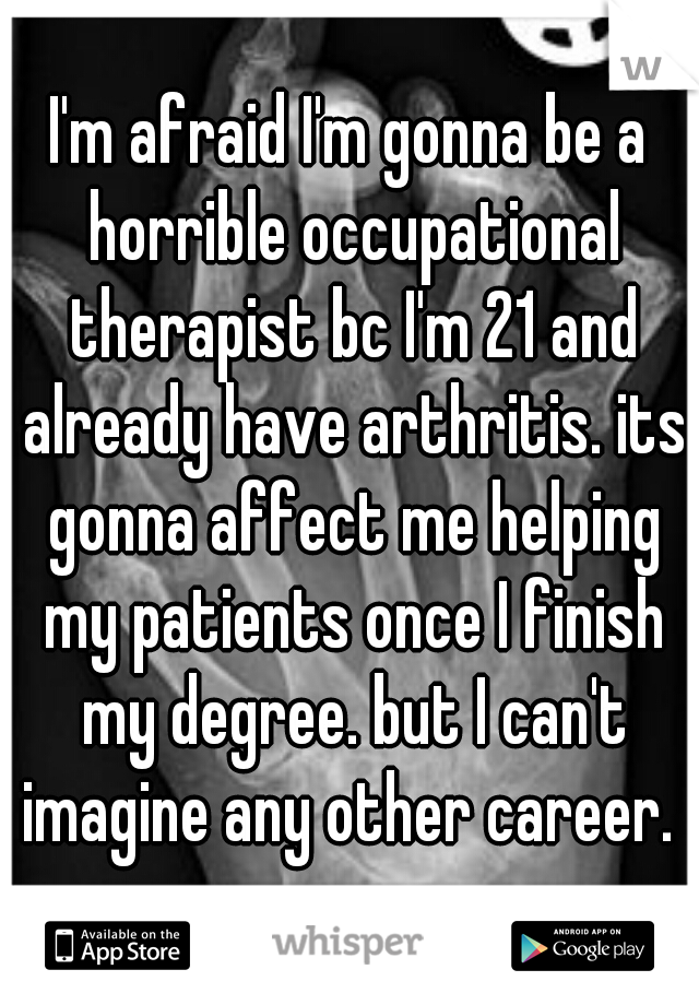 I'm afraid I'm gonna be a horrible occupational therapist bc I'm 21 and already have arthritis. its gonna affect me helping my patients once I finish my degree. but I can't imagine any other career. 