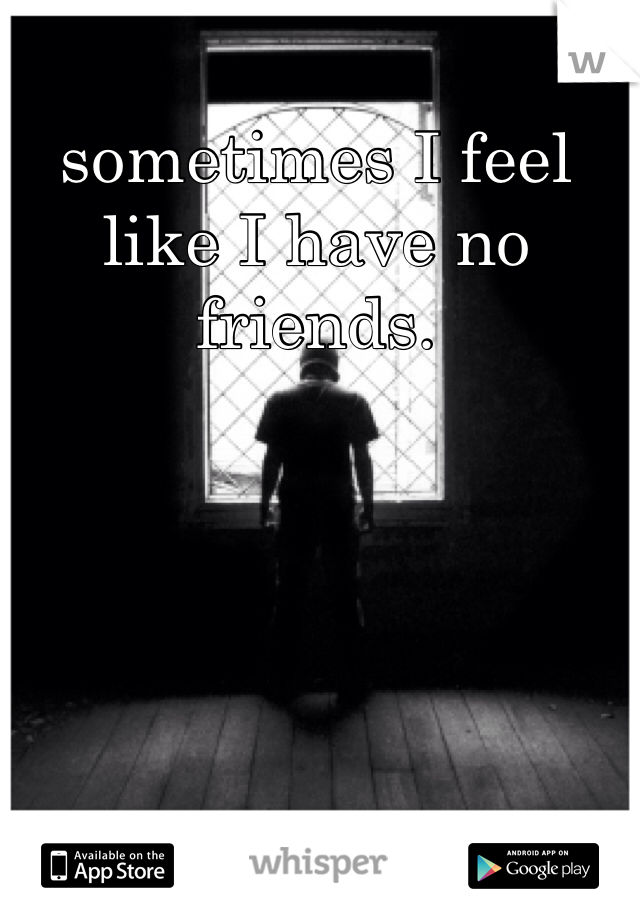 sometimes I feel like I have no friends. 
