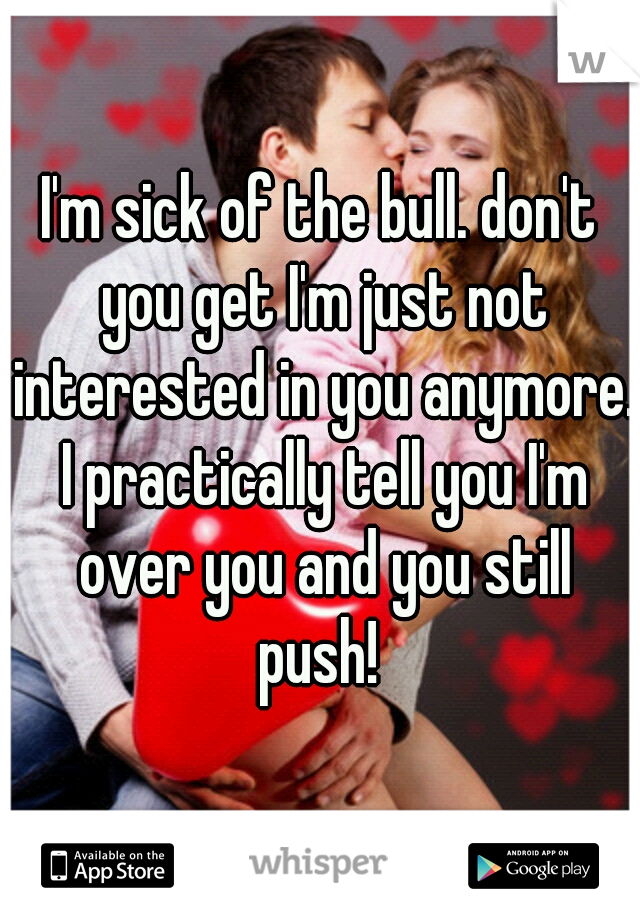 I'm sick of the bull. don't you get I'm just not interested in you anymore. I practically tell you I'm over you and you still push! 