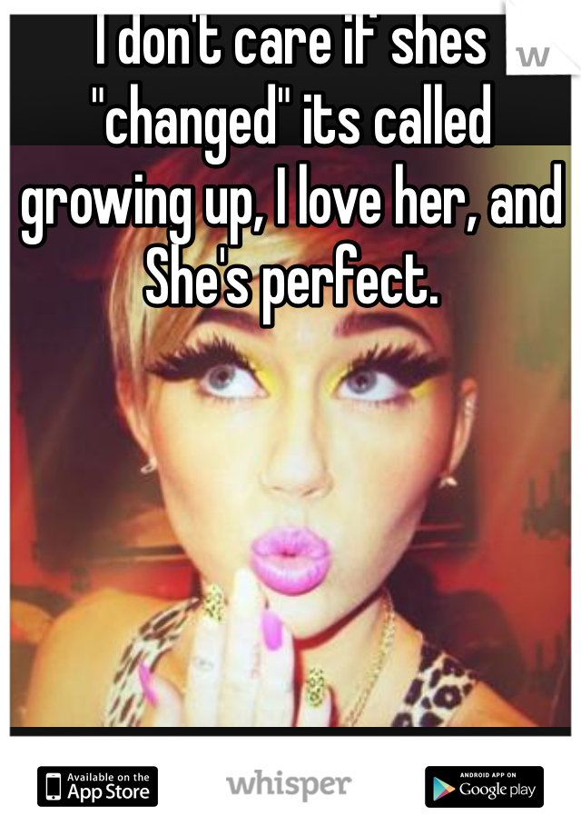 I don't care if shes "changed" its called growing up, I love her, and She's perfect.