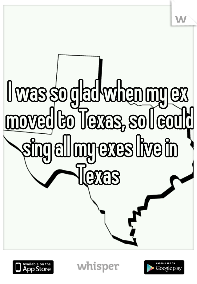 I was so glad when my ex moved to Texas, so I could sing all my exes live in Texas 
 