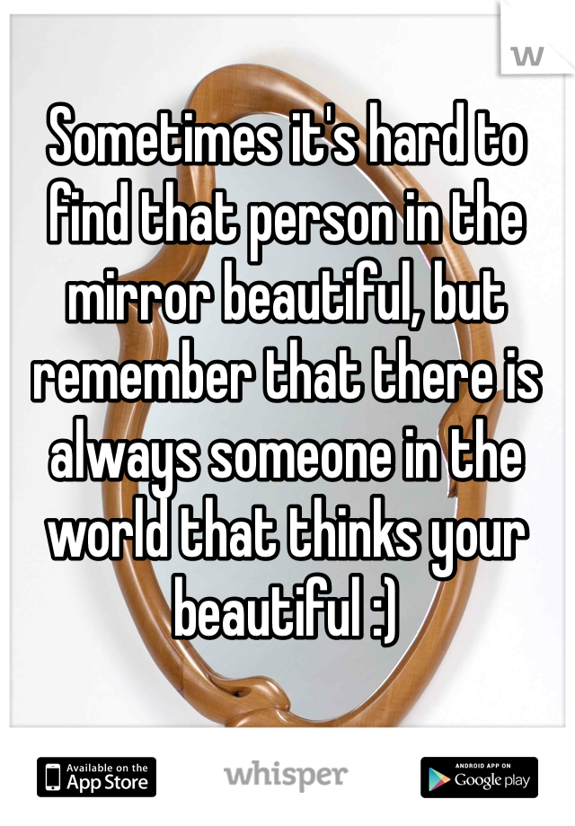 Sometimes it's hard to find that person in the mirror beautiful, but remember that there is always someone in the world that thinks your beautiful :)