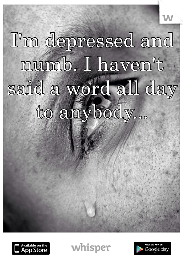 I'm depressed and numb. I haven't said a word all day to anybody...