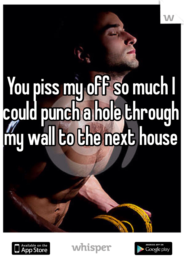 You piss my off so much I could punch a hole through my wall to the next house 