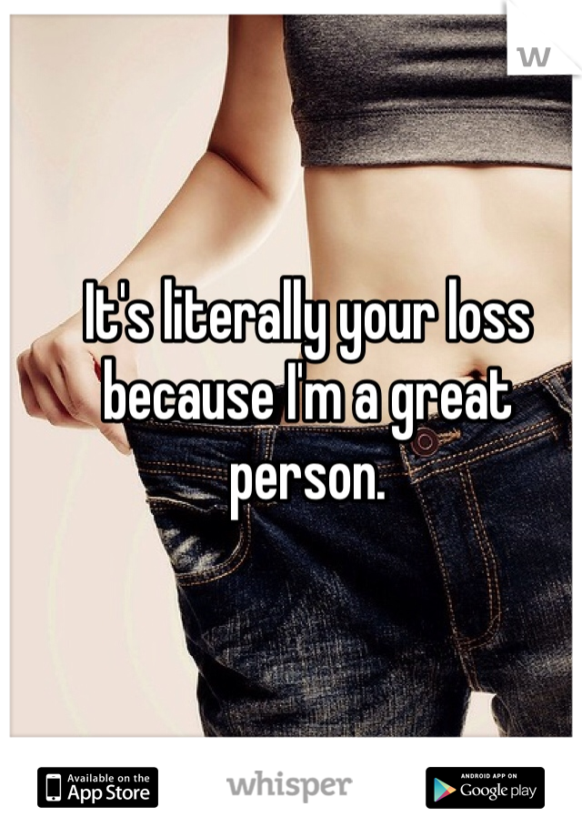 It's literally your loss because I'm a great person.