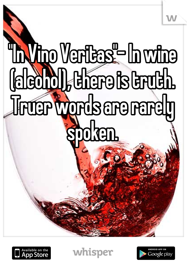 "In Vino Veritas"- In wine (alcohol), there is truth. Truer words are rarely spoken.