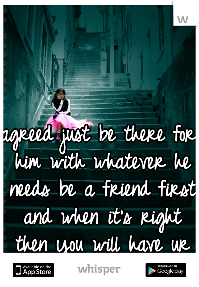 agreed just be there for him with whatever he needs be a friend first and when it's right then you will have ur chance 