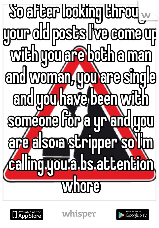 So after looking through your old posts I've come up with you are both a man and woman, you are single and you have been with someone for a yr and you are also a stripper so I'm calling you a bs attention whore 
