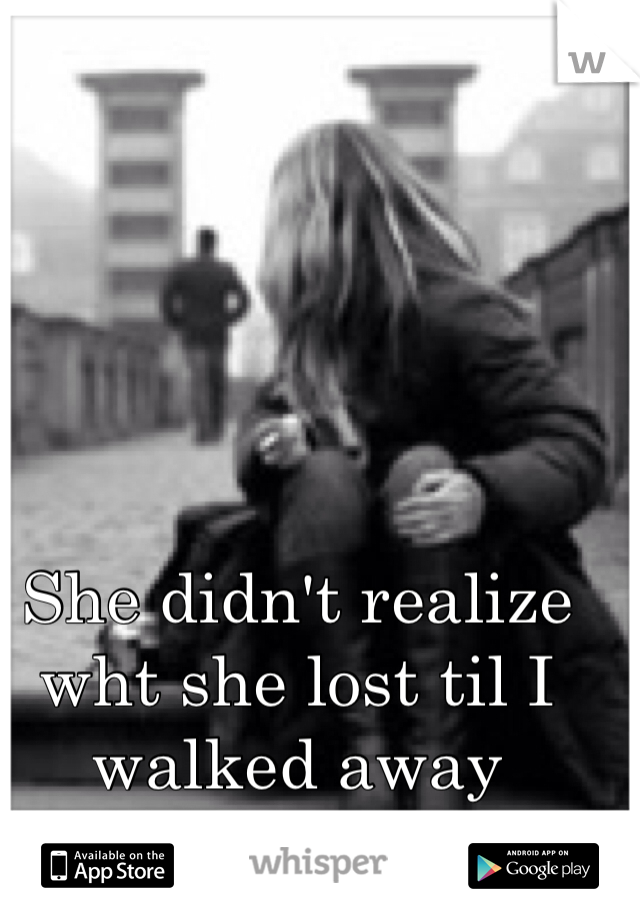 She didn't realize wht she lost til I walked away 