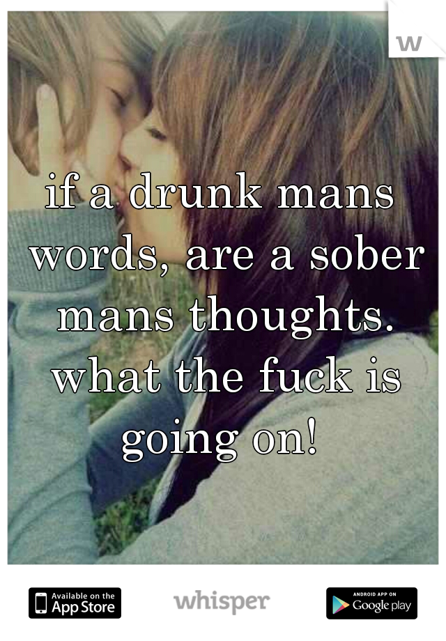 if a drunk mans words, are a sober mans thoughts. what the fuck is going on! 