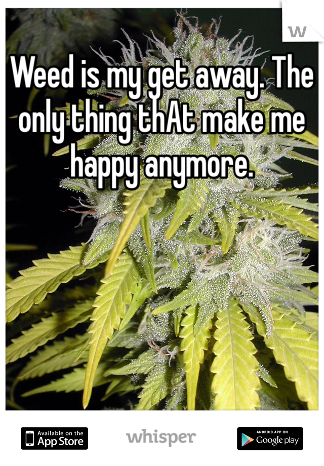 Weed is my get away. The only thing thAt make me happy anymore. 