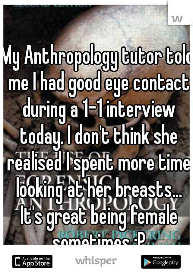 My Anthropology tutor told me I had good eye contact during a 1-1 interview today. I don't think she realised I spent more time looking at her breasts... It's great being female sometimes :P