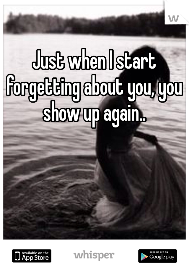 Just when I start forgetting about you, you show up again.. 