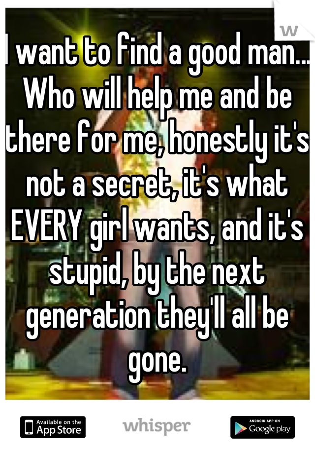 I want to find a good man... Who will help me and be there for me, honestly it's not a secret, it's what EVERY girl wants, and it's stupid, by the next generation they'll all be gone.