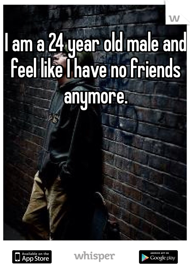 I am a 24 year old male and feel like I have no friends anymore. 