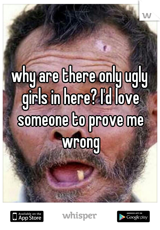 why are there only ugly girls in here? I'd love someone to prove me wrong