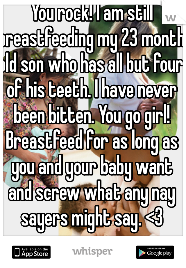 You rock! I am still breastfeeding my 23 month old son who has all but four of his teeth. I have never been bitten. You go girl! Breastfeed for as long as you and your baby want and screw what any nay sayers might say. <3
