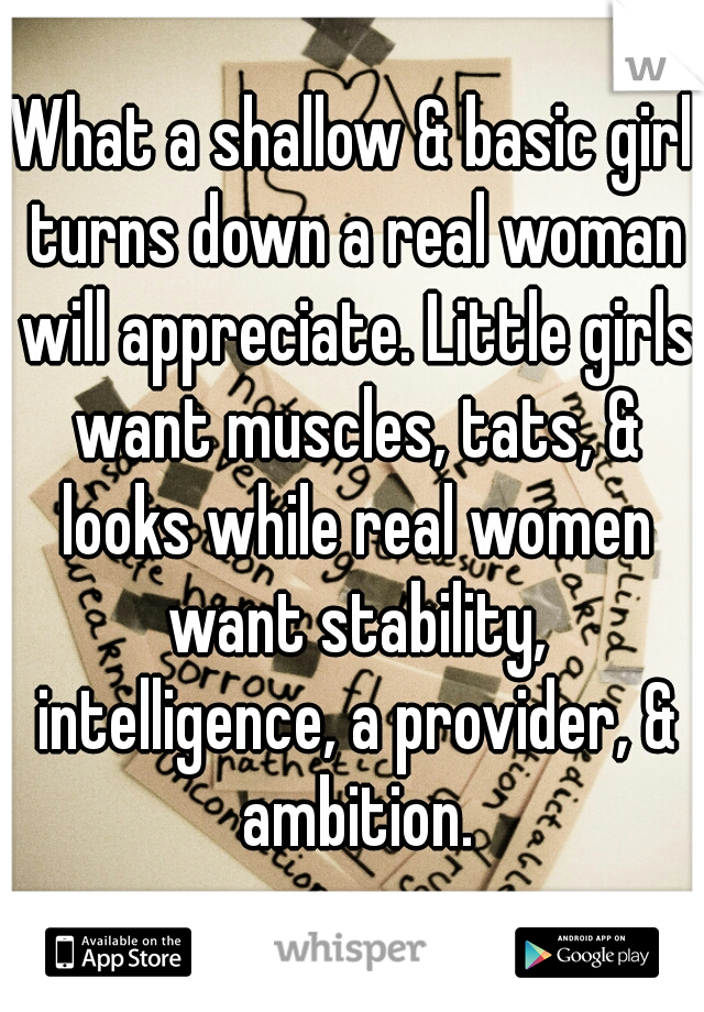 What a shallow & basic girl turns down a real woman will appreciate. Little girls want muscles, tats, & looks while real women want stability, intelligence, a provider, & ambition.