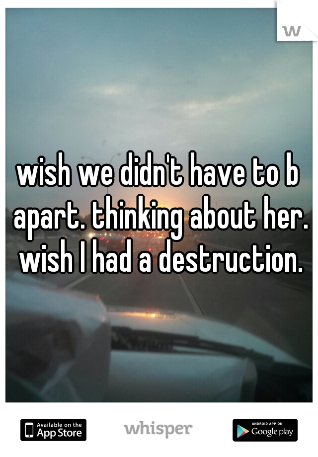 wish we didn't have to b apart. thinking about her. wish I had a destruction.